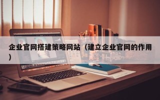 兴安盟企业官网搭建策略网站（建立企业官网的作用）