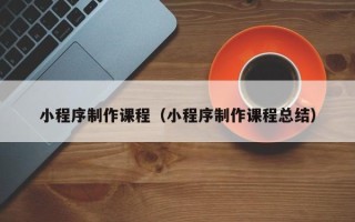 兴安盟小程序制作课程（小程序制作课程总结）