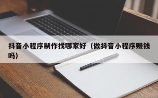 兴安盟抖音小程序制作找哪家好（做抖音小程序赚钱吗）