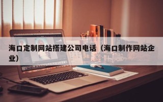 兴安盟海口定制网站搭建公司电话（海口制作网站企业）