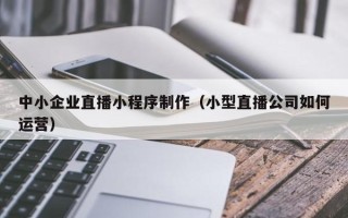 兴安盟中小企业直播小程序制作（小型直播公司如何运营）