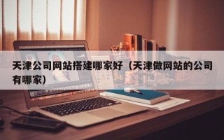 兴安盟天津公司网站搭建哪家好（天津做网站的公司有哪家）