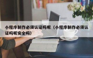 兴安盟小程序制作必须认证吗呢（小程序制作必须认证吗呢安全吗）