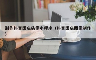 兴安盟制作抖音国庆头像小程序（抖音国庆图像制作）