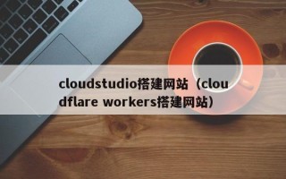 兴安盟cloudstudio搭建网站（cloudflare workers搭建网站）