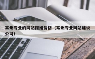 兴安盟常州专业的网站搭建价格（常州专业网站建设公司）