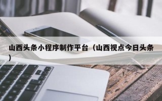 兴安盟山西头条小程序制作平台（山西视点今日头条）